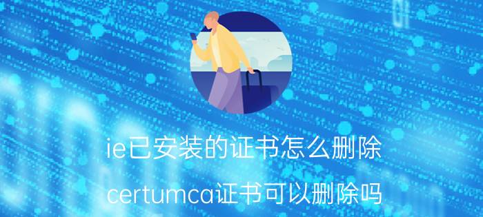 ie已安装的证书怎么删除 certumca证书可以删除吗？